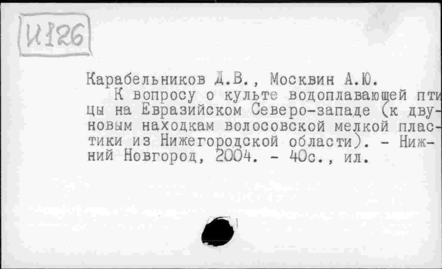 ﻿WM » —
Карабельников Д.В., Москвин А.Ю.
К вопросу о культе водоплавающей пт цы на Евразийском Северо-западе (к дву. новым находкам волосовской мелкой плас тики из Нижегородской области). - Нижний Новгород, 2004. - 40с., ил.